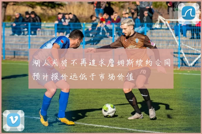湖人或将不再追求詹姆斯续约合同预计报价远低于市场价值