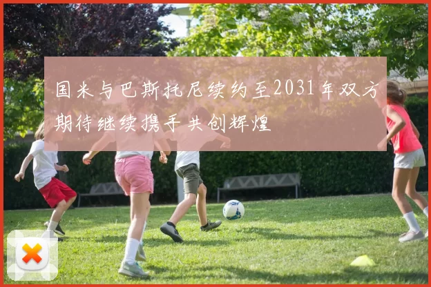 国米与巴斯托尼续约至2031年双方期待继续携手共创辉煌